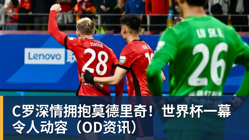 kaiyun体育C罗深情拥抱莫德里奇！世界杯一幕令人动容（OD资讯）